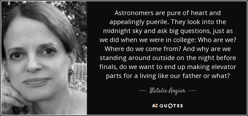 Astronomers are pure of heart and appealingly puerile. They look into the midnight sky and ask big questions, just as we did when we were in college: Who are we? Where do we come from? And why are we standing around outside on the night before finals, do we want to end up making elevator parts for a living like our father or what? - Natalie Angier