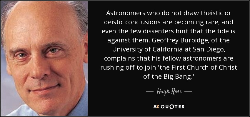 Astronomers who do not draw theistic or deistic conclusions are becoming rare, and even the few dissenters hint that the tide is against them. Geoffrey Burbidge, of the University of California at San Diego, complains that his fellow astronomers are rushing off to join 'the First Church of Christ of the Big Bang.' - Hugh Ross