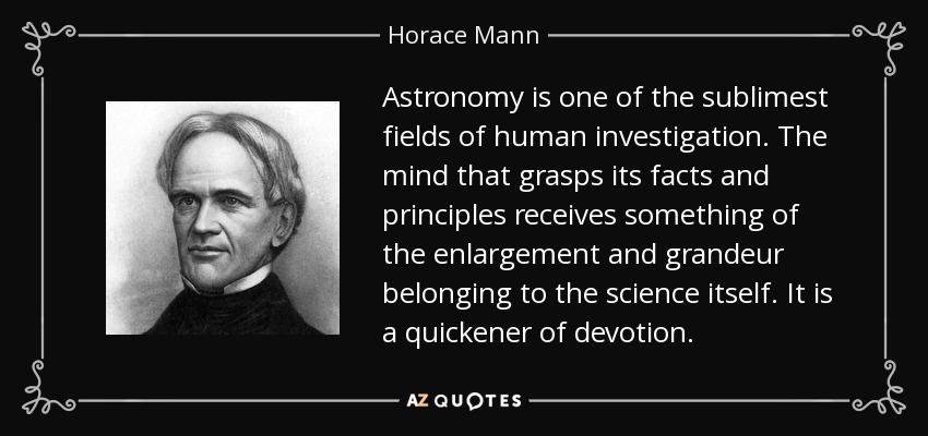 Astronomy is one of the sublimest fields of human investigation. The mind that grasps its facts and principles receives something of the enlargement and grandeur belonging to the science itself. It is a quickener of devotion. - Horace Mann