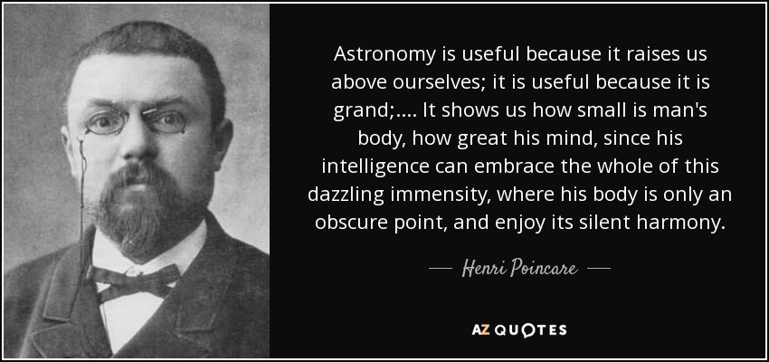 Astronomy is useful because it raises us above ourselves; it is useful because it is grand; .... It shows us how small is man's body, how great his mind, since his intelligence can embrace the whole of this dazzling immensity, where his body is only an obscure point, and enjoy its silent harmony. - Henri Poincare