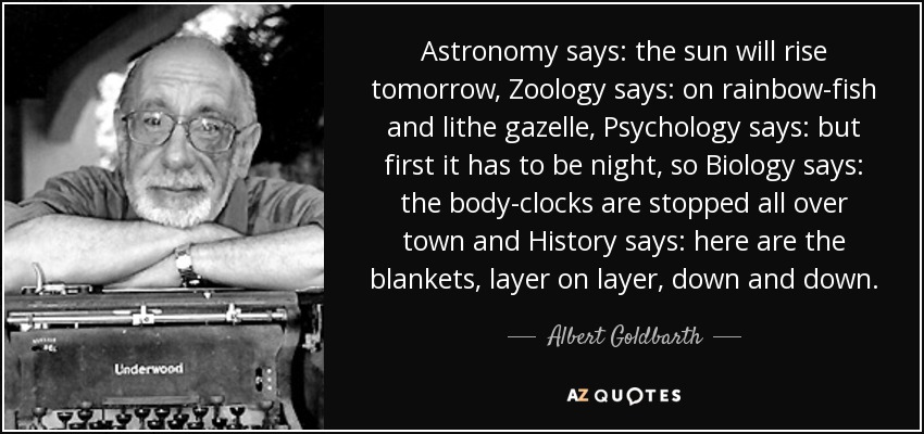Astronomy says: the sun will rise tomorrow, Zoology says: on rainbow-fish and lithe gazelle, Psychology says: but first it has to be night, so Biology says: the body-clocks are stopped all over town and History says: here are the blankets, layer on layer, down and down. - Albert Goldbarth