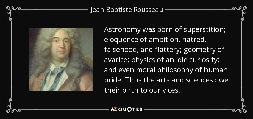 Astronomy was born of superstition; eloquence of ambition, hatred, falsehood, and flattery; geometry of avarice; physics of an idle curiosity; and even moral philosophy of human pride. Thus the arts and sciences owe their birth to our vices. - Jean-Baptiste Rousseau