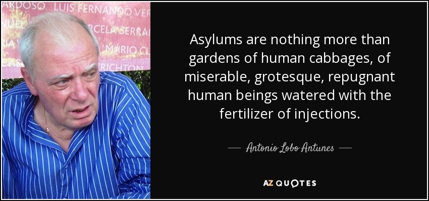 Asylums are nothing more than gardens of human cabbages, of miserable, grotesque, repugnant human beings watered with the fertilizer of injections. - Antonio Lobo Antunes