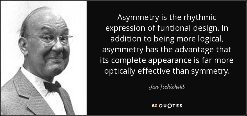 Asymmetry is the rhythmic expression of funtional design. In addition to being more logical, asymmetry has the advantage that its complete appearance is far more optically effective than symmetry. - Jan Tschichold