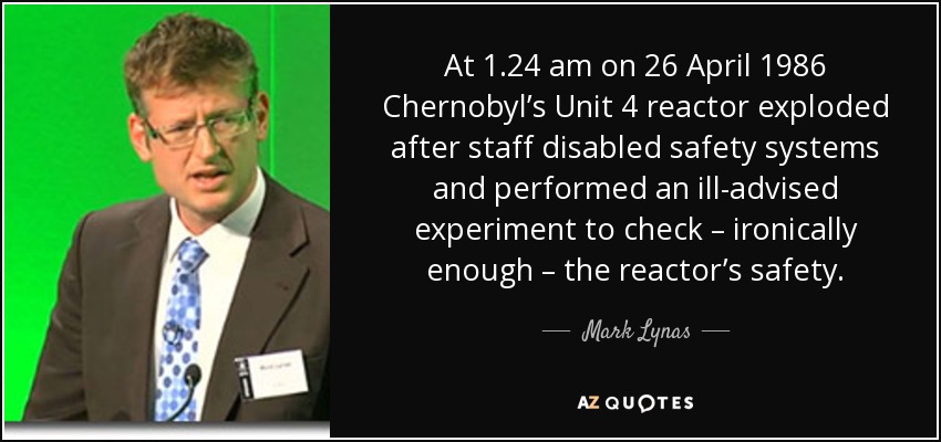 At 1.24 am on 26 April 1986 Chernobyl’s Unit 4 reactor exploded after staff disabled safety systems and performed an ill-advised experiment to check – ironically enough – the reactor’s safety. - Mark Lynas
