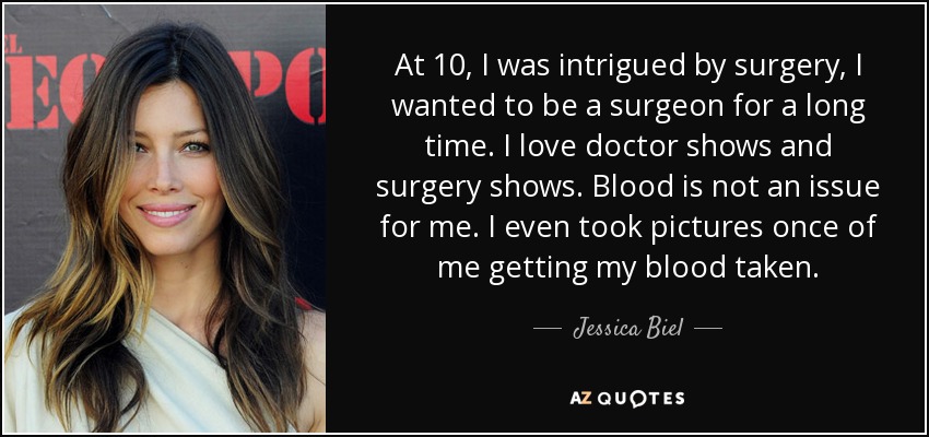 At 10, I was intrigued by surgery, I wanted to be a surgeon for a long time. I love doctor shows and surgery shows. Blood is not an issue for me. I even took pictures once of me getting my blood taken. - Jessica Biel