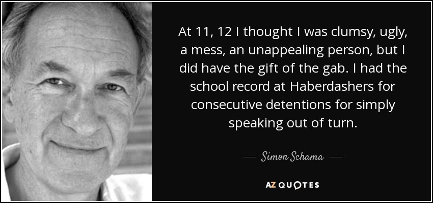 At 11, 12 I thought I was clumsy, ugly, a mess, an unappealing person, but I did have the gift of the gab. I had the school record at Haberdashers for consecutive detentions for simply speaking out of turn. - Simon Schama
