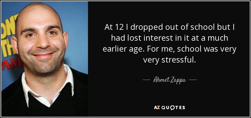 At 12 I dropped out of school but I had lost interest in it at a much earlier age. For me, school was very very stressful. - Ahmet Zappa