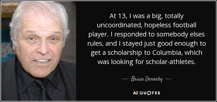 At 13, I was a big, totally uncoordinated, hopeless football player. I responded to somebody elses rules, and I stayed just good enough to get a scholarship to Columbia, which was looking for scholar-athletes. - Brian Dennehy