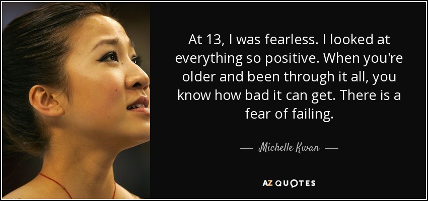 At 13, I was fearless. I looked at everything so positive. When you're older and been through it all, you know how bad it can get. There is a fear of failing. - Michelle Kwan