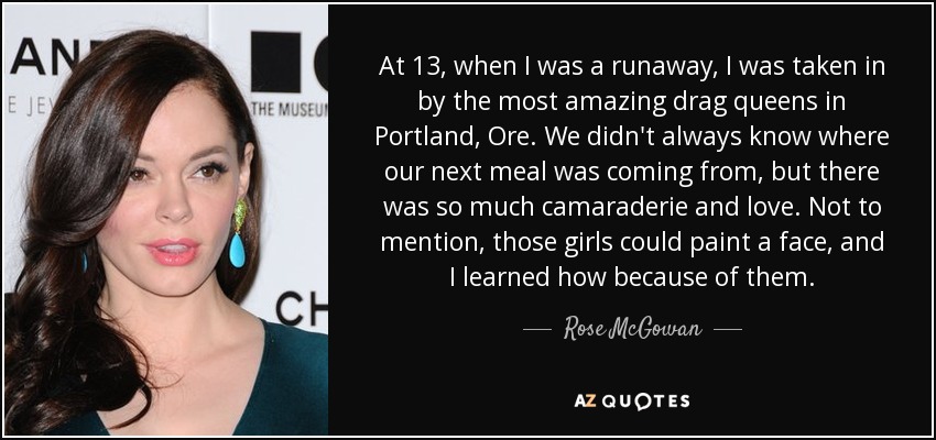 At 13, when I was a runaway, I was taken in by the most amazing drag queens in Portland, Ore. We didn't always know where our next meal was coming from, but there was so much camaraderie and love. Not to mention, those girls could paint a face, and I learned how because of them. - Rose McGowan