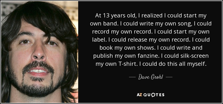 At 13 years old, I realized I could start my own band. I could write my own song, I could record my own record. I could start my own label. I could release my own record. I could book my own shows. I could write and publish my own fanzine. I could silk-screen my own T-shirt. I could do this all myself. - Dave Grohl