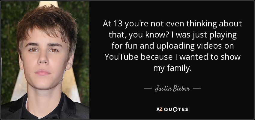 At 13 you're not even thinking about that, you know? I was just playing for fun and uploading videos on YouTube because I wanted to show my family. - Justin Bieber