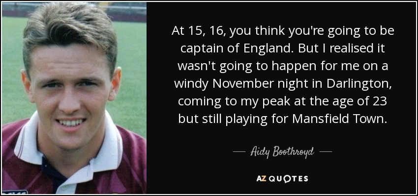 At 15, 16, you think you're going to be captain of England. But I realised it wasn't going to happen for me on a windy November night in Darlington, coming to my peak at the age of 23 but still playing for Mansfield Town. - Aidy Boothroyd
