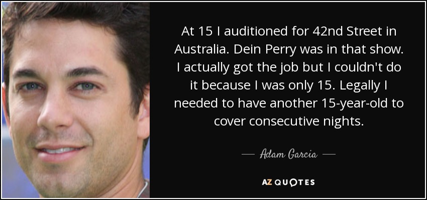 At 15 I auditioned for 42nd Street in Australia. Dein Perry was in that show. I actually got the job but I couldn't do it because I was only 15. Legally I needed to have another 15-year-old to cover consecutive nights. - Adam Garcia