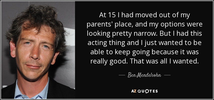At 15 I had moved out of my parents' place, and my options were looking pretty narrow. But I had this acting thing and I just wanted to be able to keep going because it was really good. That was all I wanted. - Ben Mendelsohn