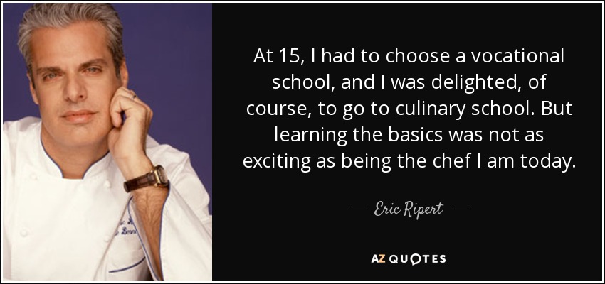 At 15, I had to choose a vocational school, and I was delighted, of course, to go to culinary school. But learning the basics was not as exciting as being the chef I am today. - Eric Ripert