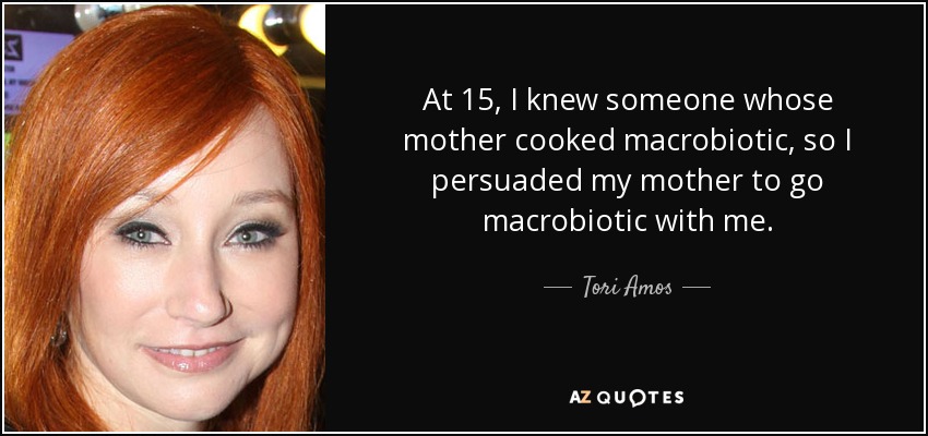 At 15, I knew someone whose mother cooked macrobiotic, so I persuaded my mother to go macrobiotic with me. - Tori Amos