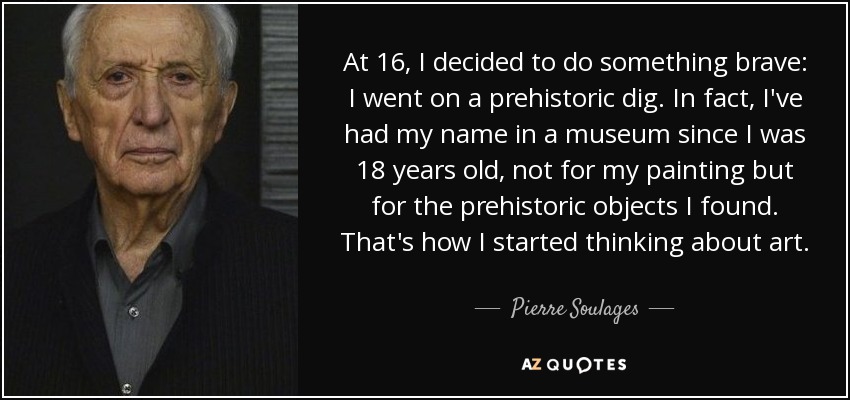 At 16, I decided to do something brave: I went on a prehistoric dig. In fact, I've had my name in a museum since I was 18 years old, not for my painting but for the prehistoric objects I found. That's how I started thinking about art. - Pierre Soulages