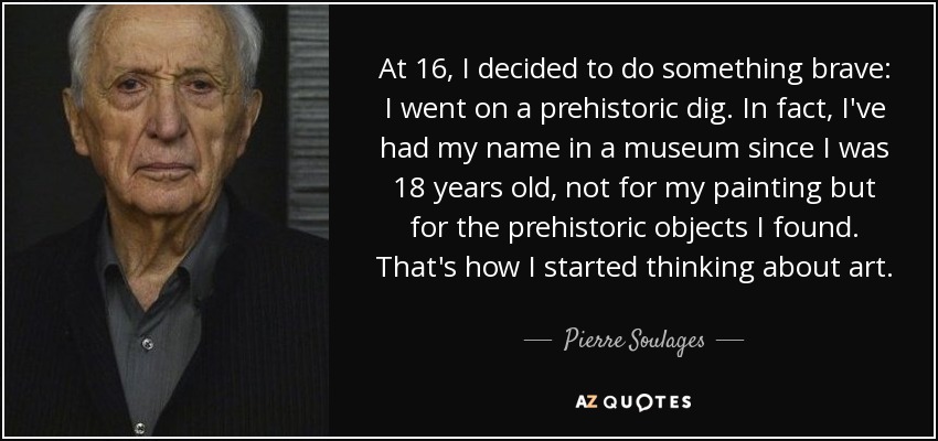 At 16, I decided to do something brave: I went on a prehistoric dig. In fact, I've had my name in a museum since I was 18 years old, not for my painting but for the prehistoric objects I found. That's how I started thinking about art. - Pierre Soulages