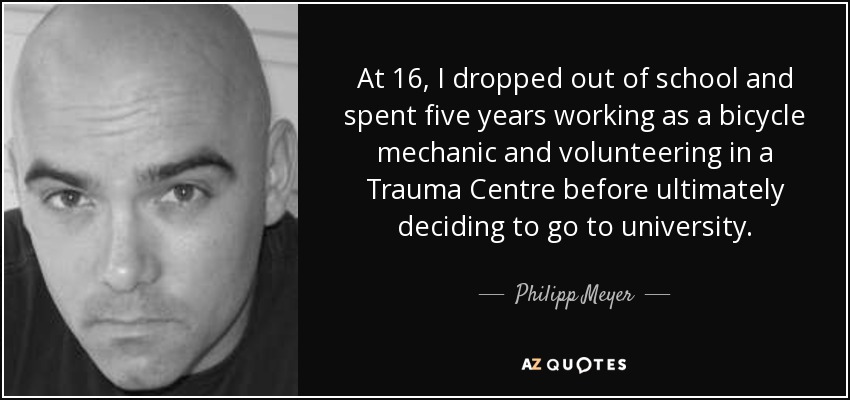 At 16, I dropped out of school and spent five years working as a bicycle mechanic and volunteering in a Trauma Centre before ultimately deciding to go to university. - Philipp Meyer