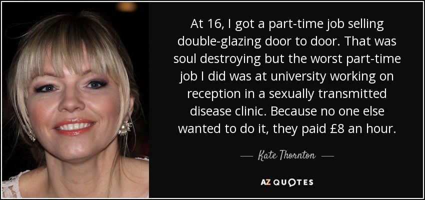 At 16, I got a part-time job selling double-glazing door to door. That was soul destroying but the worst part-time job I did was at university working on reception in a sexually transmitted disease clinic. Because no one else wanted to do it, they paid £8 an hour. - Kate Thornton