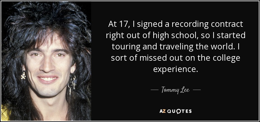At 17, I signed a recording contract right out of high school, so I started touring and traveling the world. I sort of missed out on the college experience. - Tommy Lee