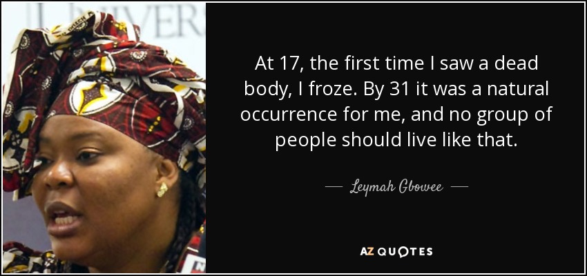 At 17, the first time I saw a dead body, I froze. By 31 it was a natural occurrence for me, and no group of people should live like that. - Leymah Gbowee