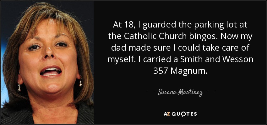 At 18, I guarded the parking lot at the Catholic Church bingos. Now my dad made sure I could take care of myself. I carried a Smith and Wesson 357 Magnum . - Susana Martinez
