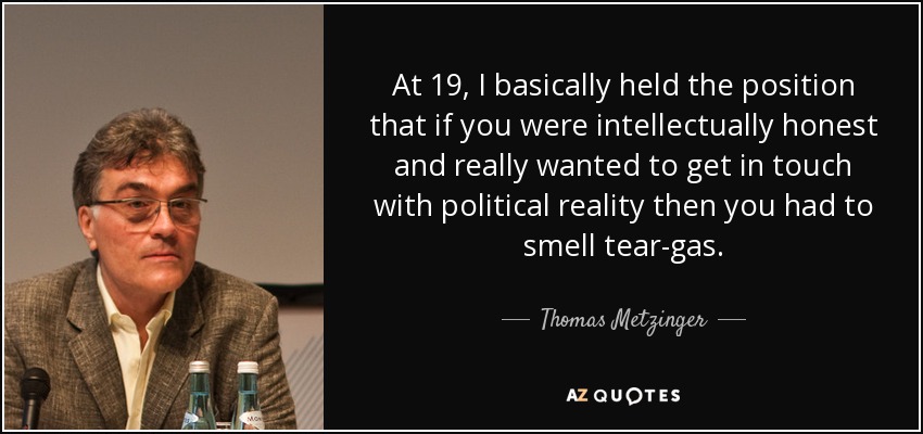 At 19, I basically held the position that if you were intellectually honest and really wanted to get in touch with political reality then you had to smell tear-gas. - Thomas Metzinger