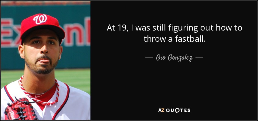 At 19, I was still figuring out how to throw a fastball. - Gio Gonzalez