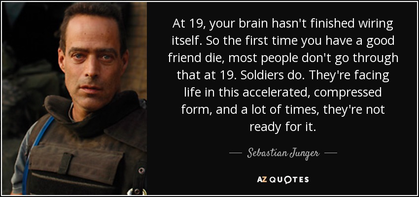 At 19, your brain hasn't finished wiring itself. So the first time you have a good friend die, most people don't go through that at 19. Soldiers do. They're facing life in this accelerated, compressed form, and a lot of times, they're not ready for it. - Sebastian Junger