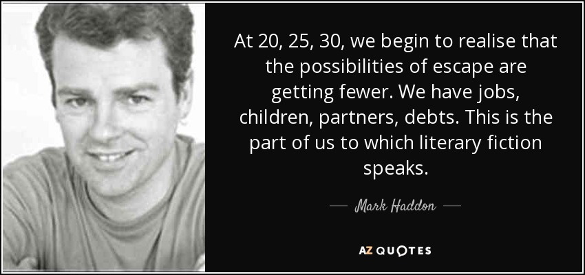 At 20, 25, 30, we begin to realise that the possibilities of escape are getting fewer. We have jobs, children, partners, debts. This is the part of us to which literary fiction speaks. - Mark Haddon