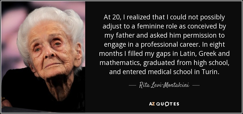 At 20, I realized that I could not possibly adjust to a feminine role as conceived by my father and asked him permission to engage in a professional career. In eight months I filled my gaps in Latin, Greek and mathematics, graduated from high school, and entered medical school in Turin. - Rita Levi-Montalcini