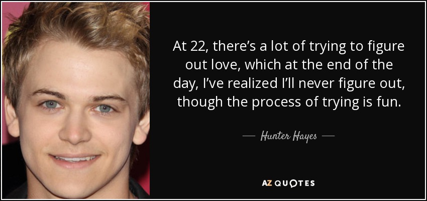 At 22, there’s a lot of trying to figure out love, which at the end of the day, I’ve realized I’ll never figure out, though the process of trying is fun. - Hunter Hayes