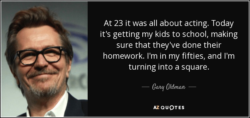 At 23 it was all about acting. Today it's getting my kids to school, making sure that they've done their homework. I'm in my fifties, and I'm turning into a square. - Gary Oldman