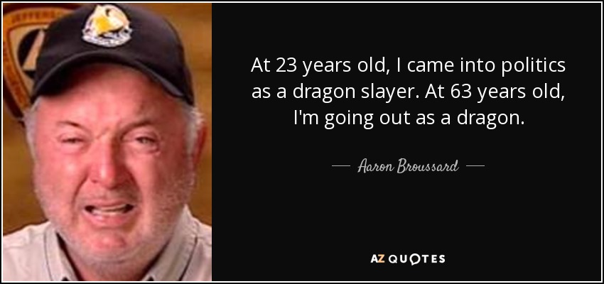 At 23 years old, I came into politics as a dragon slayer. At 63 years old, I'm going out as a dragon. - Aaron Broussard