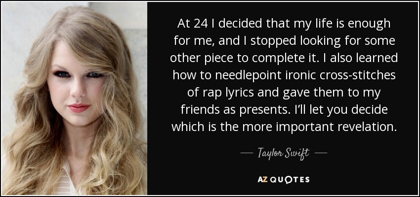 At 24 I decided that my life is enough for me, and I stopped looking for some other piece to complete it. I also learned how to needlepoint ironic cross-stitches of rap lyrics and gave them to my friends as presents. I’ll let you decide which is the more important revelation. - Taylor Swift