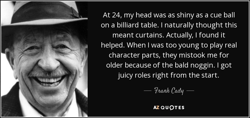 At 24, my head was as shiny as a cue ball on a billiard table. I naturally thought this meant curtains. Actually, I found it helped. When I was too young to play real character parts, they mistook me for older because of the bald noggin. I got juicy roles right from the start. - Frank Cady