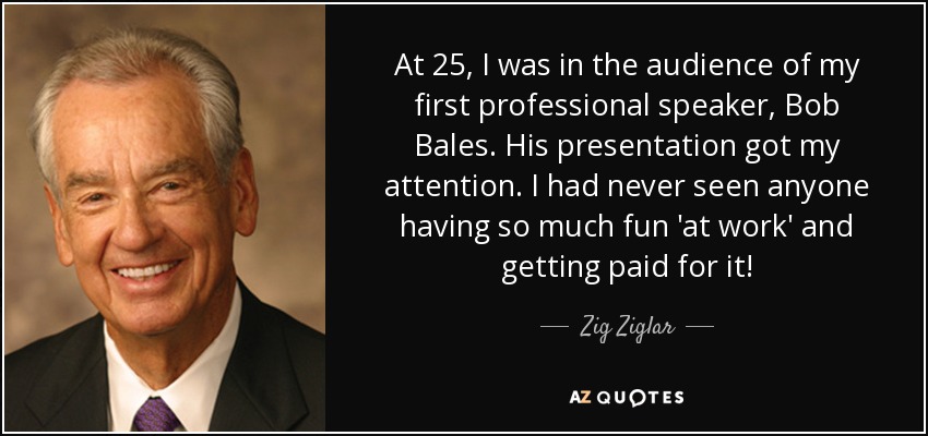 At 25, I was in the audience of my first professional speaker, Bob Bales. His presentation got my attention. I had never seen anyone having so much fun 'at work' and getting paid for it! - Zig Ziglar