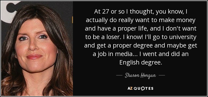 At 27 or so I thought, you know, I actually do really want to make money and have a proper life, and I don't want to be a loser. I know! I'll go to university and get a proper degree and maybe get a job in media... I went and did an English degree. - Sharon Horgan