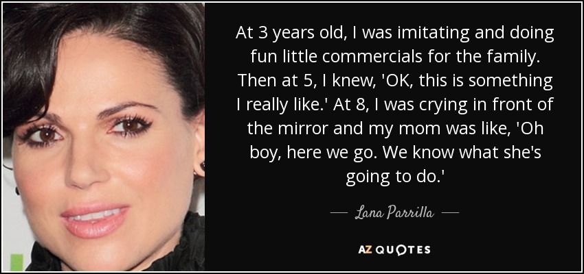 At 3 years old, I was imitating and doing fun little commercials for the family. Then at 5, I knew, 'OK, this is something I really like.' At 8, I was crying in front of the mirror and my mom was like, 'Oh boy, here we go. We know what she's going to do.' - Lana Parrilla