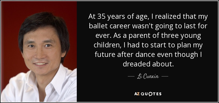At 35 years of age, I realized that my ballet career wasn't going to last for ever. As a parent of three young children, I had to start to plan my future after dance even though I dreaded about. - Li Cunxin