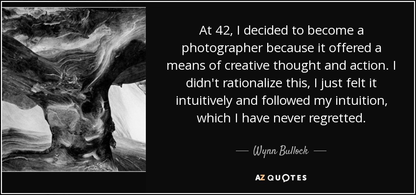 At 42, I decided to become a photographer because it offered a means of creative thought and action. I didn't rationalize this, I just felt it intuitively and followed my intuition, which I have never regretted. - Wynn Bullock
