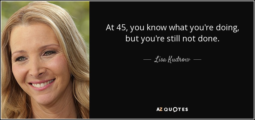 At 45, you know what you're doing, but you're still not done. - Lisa Kudrow