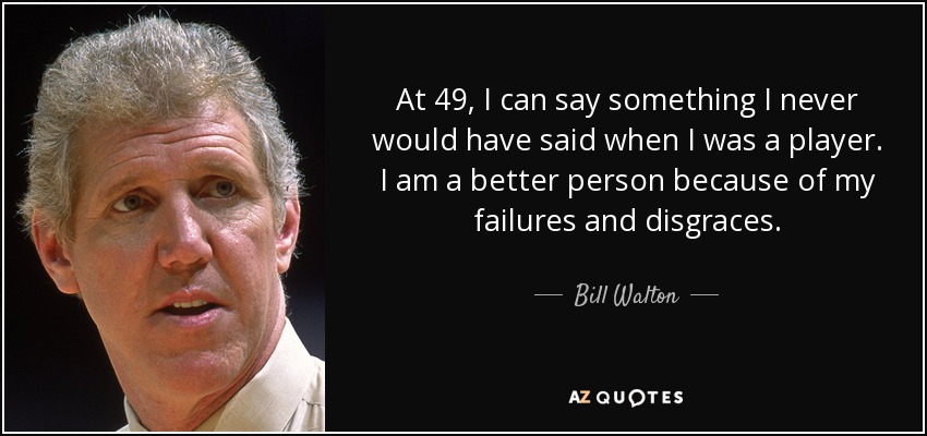 At 49, I can say something I never would have said when I was a player. I am a better person because of my failures and disgraces. - Bill Walton
