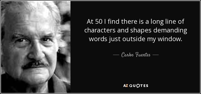 At 50 I find there is a long line of characters and shapes demanding words just outside my window. - Carlos Fuentes