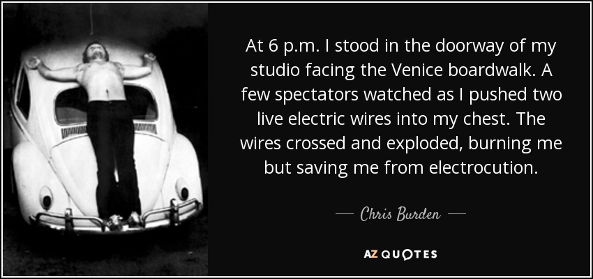 At 6 p.m. I stood in the doorway of my studio facing the Venice boardwalk. A few spectators watched as I pushed two live electric wires into my chest. The wires crossed and exploded, burning me but saving me from electrocution. - Chris Burden