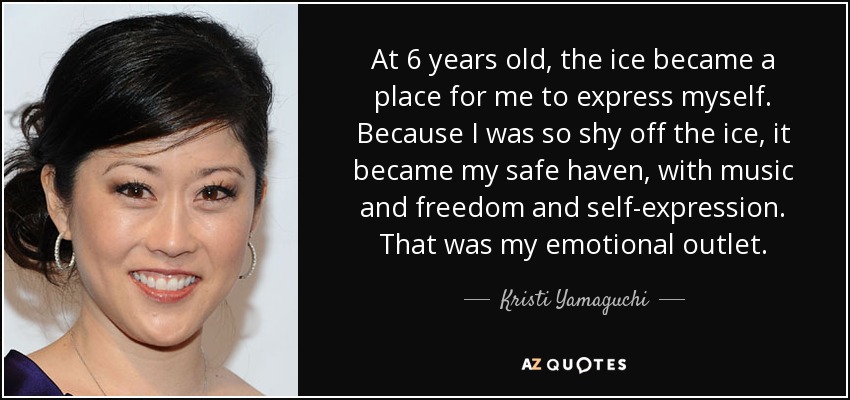 At 6 years old, the ice became a place for me to express myself. Because I was so shy off the ice, it became my safe haven, with music and freedom and self-expression. That was my emotional outlet. - Kristi Yamaguchi