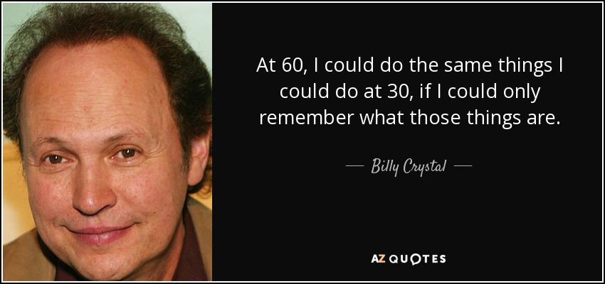 At 60, I could do the same things I could do at 30, if I could only remember what those things are. - Billy Crystal